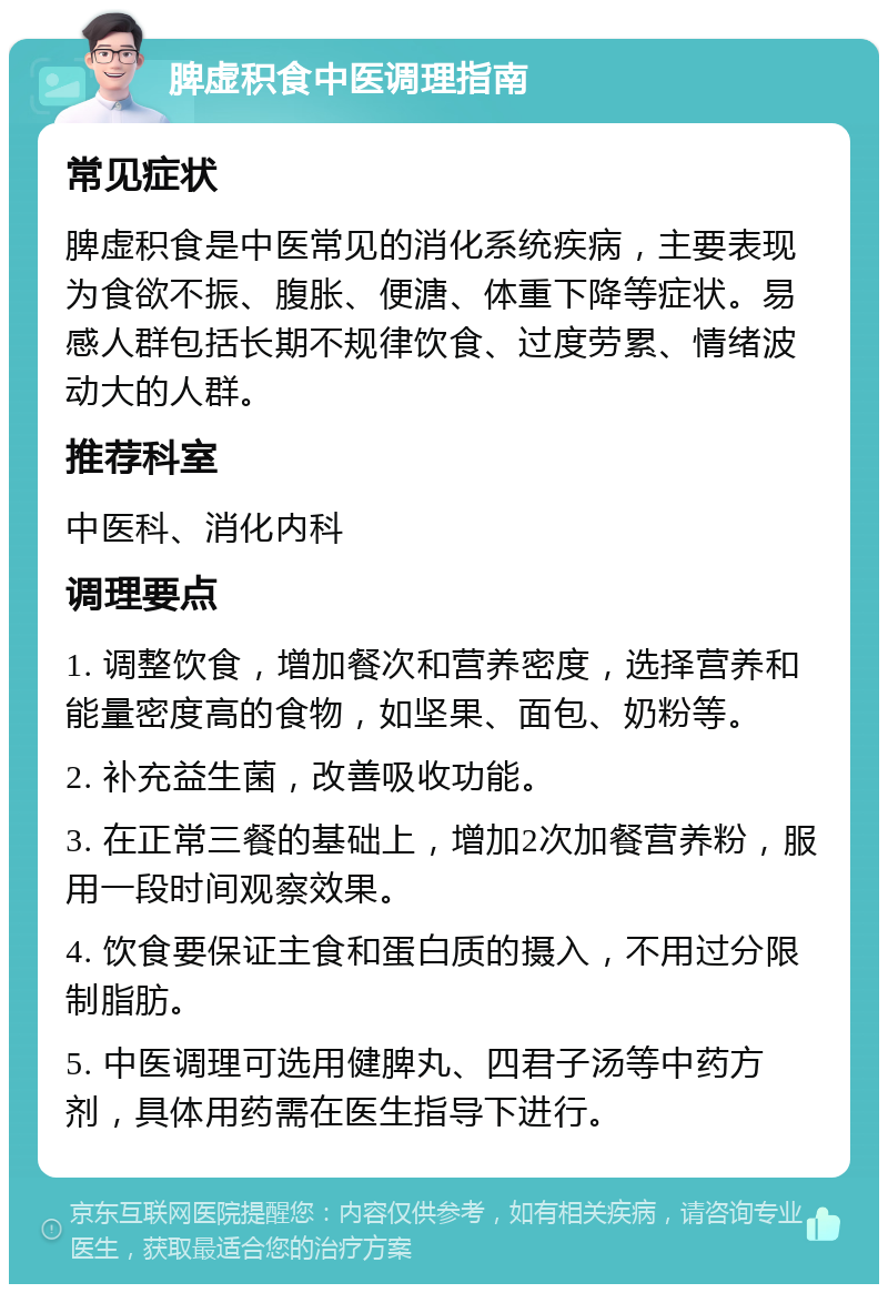 脾虚积食中医调理指南 常见症状 脾虚积食是中医常见的消化系统疾病，主要表现为食欲不振、腹胀、便溏、体重下降等症状。易感人群包括长期不规律饮食、过度劳累、情绪波动大的人群。 推荐科室 中医科、消化内科 调理要点 1. 调整饮食，增加餐次和营养密度，选择营养和能量密度高的食物，如坚果、面包、奶粉等。 2. 补充益生菌，改善吸收功能。 3. 在正常三餐的基础上，增加2次加餐营养粉，服用一段时间观察效果。 4. 饮食要保证主食和蛋白质的摄入，不用过分限制脂肪。 5. 中医调理可选用健脾丸、四君子汤等中药方剂，具体用药需在医生指导下进行。