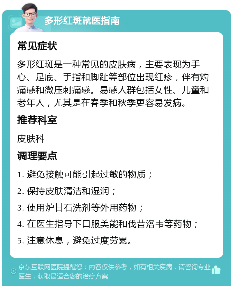 多形红斑就医指南 常见症状 多形红斑是一种常见的皮肤病，主要表现为手心、足底、手指和脚趾等部位出现红疹，伴有灼痛感和微压刺痛感。易感人群包括女性、儿童和老年人，尤其是在春季和秋季更容易发病。 推荐科室 皮肤科 调理要点 1. 避免接触可能引起过敏的物质； 2. 保持皮肤清洁和湿润； 3. 使用炉甘石洗剂等外用药物； 4. 在医生指导下口服美能和伐昔洛韦等药物； 5. 注意休息，避免过度劳累。