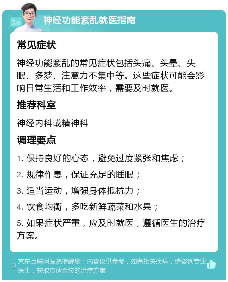 神经功能紊乱就医指南 常见症状 神经功能紊乱的常见症状包括头痛、头晕、失眠、多梦、注意力不集中等。这些症状可能会影响日常生活和工作效率，需要及时就医。 推荐科室 神经内科或精神科 调理要点 1. 保持良好的心态，避免过度紧张和焦虑； 2. 规律作息，保证充足的睡眠； 3. 适当运动，增强身体抵抗力； 4. 饮食均衡，多吃新鲜蔬菜和水果； 5. 如果症状严重，应及时就医，遵循医生的治疗方案。