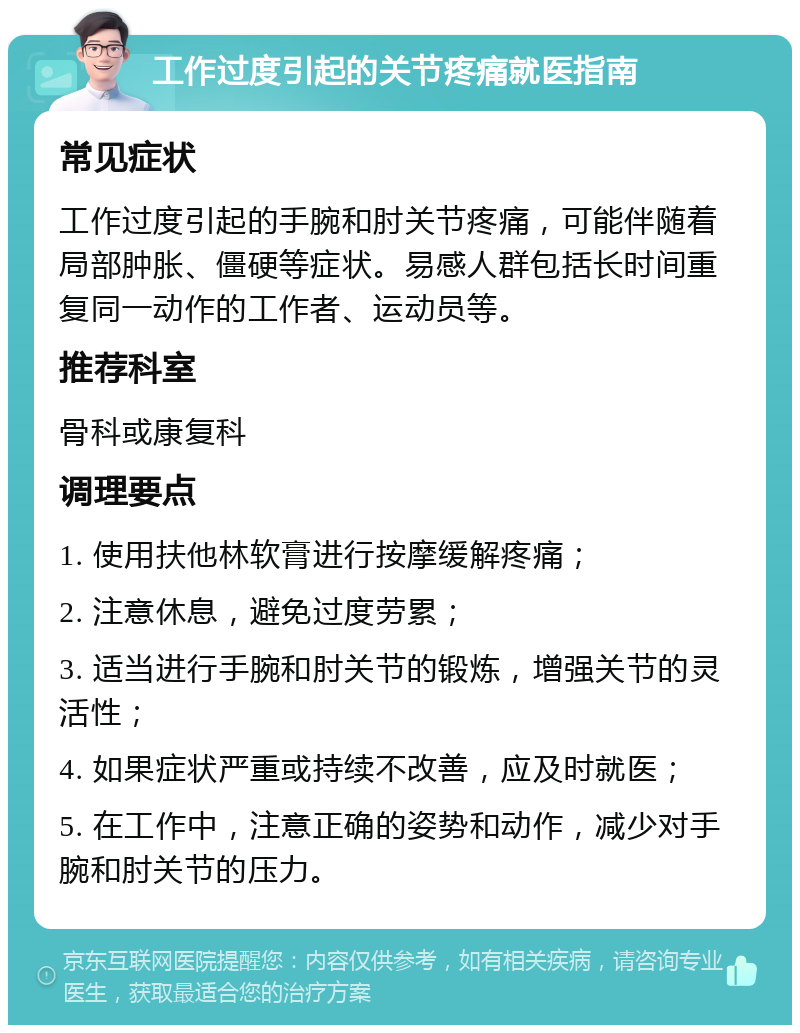 工作过度引起的关节疼痛就医指南 常见症状 工作过度引起的手腕和肘关节疼痛，可能伴随着局部肿胀、僵硬等症状。易感人群包括长时间重复同一动作的工作者、运动员等。 推荐科室 骨科或康复科 调理要点 1. 使用扶他林软膏进行按摩缓解疼痛； 2. 注意休息，避免过度劳累； 3. 适当进行手腕和肘关节的锻炼，增强关节的灵活性； 4. 如果症状严重或持续不改善，应及时就医； 5. 在工作中，注意正确的姿势和动作，减少对手腕和肘关节的压力。