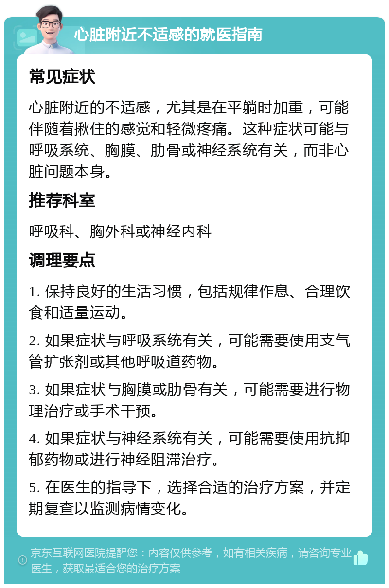 心脏附近不适感的就医指南 常见症状 心脏附近的不适感，尤其是在平躺时加重，可能伴随着揪住的感觉和轻微疼痛。这种症状可能与呼吸系统、胸膜、肋骨或神经系统有关，而非心脏问题本身。 推荐科室 呼吸科、胸外科或神经内科 调理要点 1. 保持良好的生活习惯，包括规律作息、合理饮食和适量运动。 2. 如果症状与呼吸系统有关，可能需要使用支气管扩张剂或其他呼吸道药物。 3. 如果症状与胸膜或肋骨有关，可能需要进行物理治疗或手术干预。 4. 如果症状与神经系统有关，可能需要使用抗抑郁药物或进行神经阻滞治疗。 5. 在医生的指导下，选择合适的治疗方案，并定期复查以监测病情变化。