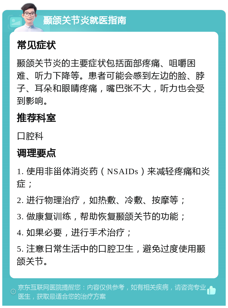 颞颌关节炎就医指南 常见症状 颞颌关节炎的主要症状包括面部疼痛、咀嚼困难、听力下降等。患者可能会感到左边的脸、脖子、耳朵和眼睛疼痛，嘴巴张不大，听力也会受到影响。 推荐科室 口腔科 调理要点 1. 使用非甾体消炎药（NSAIDs）来减轻疼痛和炎症； 2. 进行物理治疗，如热敷、冷敷、按摩等； 3. 做康复训练，帮助恢复颞颌关节的功能； 4. 如果必要，进行手术治疗； 5. 注意日常生活中的口腔卫生，避免过度使用颞颌关节。