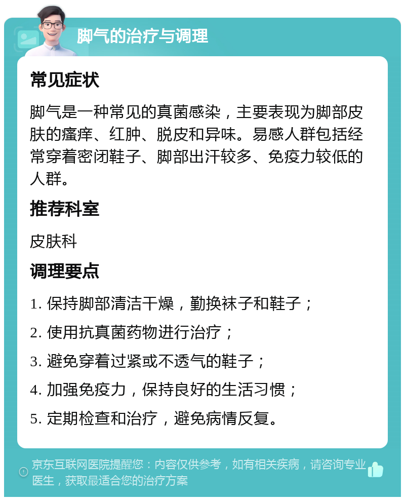 脚气的治疗与调理 常见症状 脚气是一种常见的真菌感染，主要表现为脚部皮肤的瘙痒、红肿、脱皮和异味。易感人群包括经常穿着密闭鞋子、脚部出汗较多、免疫力较低的人群。 推荐科室 皮肤科 调理要点 1. 保持脚部清洁干燥，勤换袜子和鞋子； 2. 使用抗真菌药物进行治疗； 3. 避免穿着过紧或不透气的鞋子； 4. 加强免疫力，保持良好的生活习惯； 5. 定期检查和治疗，避免病情反复。