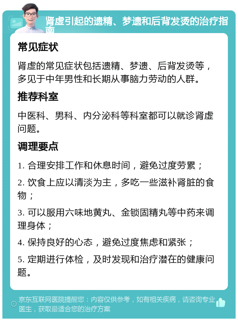 肾虚引起的遗精、梦遗和后背发烫的治疗指南 常见症状 肾虚的常见症状包括遗精、梦遗、后背发烫等，多见于中年男性和长期从事脑力劳动的人群。 推荐科室 中医科、男科、内分泌科等科室都可以就诊肾虚问题。 调理要点 1. 合理安排工作和休息时间，避免过度劳累； 2. 饮食上应以清淡为主，多吃一些滋补肾脏的食物； 3. 可以服用六味地黄丸、金锁固精丸等中药来调理身体； 4. 保持良好的心态，避免过度焦虑和紧张； 5. 定期进行体检，及时发现和治疗潜在的健康问题。