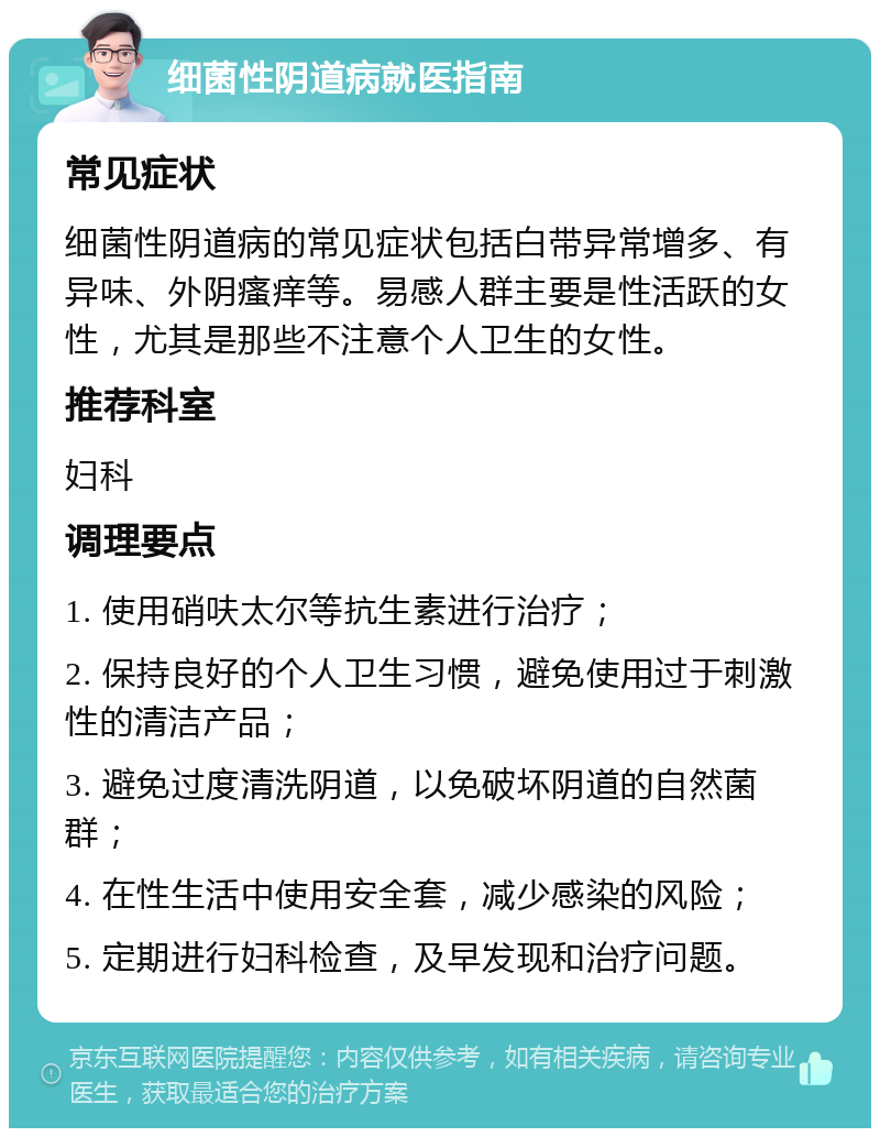 细菌性阴道病就医指南 常见症状 细菌性阴道病的常见症状包括白带异常增多、有异味、外阴瘙痒等。易感人群主要是性活跃的女性，尤其是那些不注意个人卫生的女性。 推荐科室 妇科 调理要点 1. 使用硝呋太尔等抗生素进行治疗； 2. 保持良好的个人卫生习惯，避免使用过于刺激性的清洁产品； 3. 避免过度清洗阴道，以免破坏阴道的自然菌群； 4. 在性生活中使用安全套，减少感染的风险； 5. 定期进行妇科检查，及早发现和治疗问题。