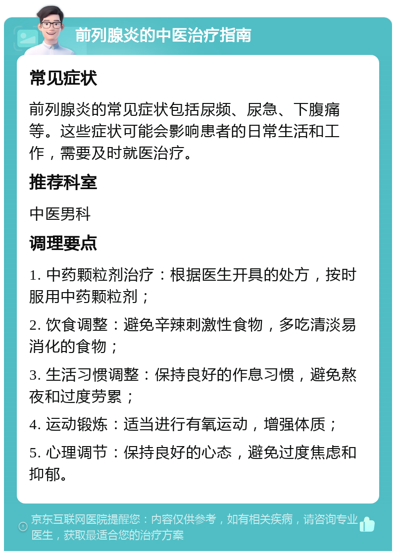 前列腺炎的中医治疗指南 常见症状 前列腺炎的常见症状包括尿频、尿急、下腹痛等。这些症状可能会影响患者的日常生活和工作，需要及时就医治疗。 推荐科室 中医男科 调理要点 1. 中药颗粒剂治疗：根据医生开具的处方，按时服用中药颗粒剂； 2. 饮食调整：避免辛辣刺激性食物，多吃清淡易消化的食物； 3. 生活习惯调整：保持良好的作息习惯，避免熬夜和过度劳累； 4. 运动锻炼：适当进行有氧运动，增强体质； 5. 心理调节：保持良好的心态，避免过度焦虑和抑郁。