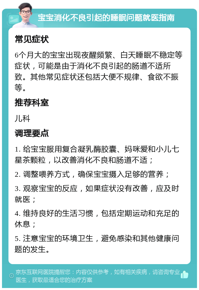 宝宝消化不良引起的睡眠问题就医指南 常见症状 6个月大的宝宝出现夜醒频繁、白天睡眠不稳定等症状，可能是由于消化不良引起的肠道不适所致。其他常见症状还包括大便不规律、食欲不振等。 推荐科室 儿科 调理要点 1. 给宝宝服用复合凝乳酶胶囊、妈咪爱和小儿七星茶颗粒，以改善消化不良和肠道不适； 2. 调整喂养方式，确保宝宝摄入足够的营养； 3. 观察宝宝的反应，如果症状没有改善，应及时就医； 4. 维持良好的生活习惯，包括定期运动和充足的休息； 5. 注意宝宝的环境卫生，避免感染和其他健康问题的发生。