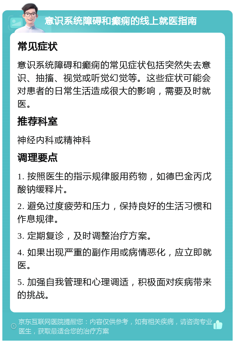 意识系统障碍和癫痫的线上就医指南 常见症状 意识系统障碍和癫痫的常见症状包括突然失去意识、抽搐、视觉或听觉幻觉等。这些症状可能会对患者的日常生活造成很大的影响，需要及时就医。 推荐科室 神经内科或精神科 调理要点 1. 按照医生的指示规律服用药物，如德巴金丙戊酸钠缓释片。 2. 避免过度疲劳和压力，保持良好的生活习惯和作息规律。 3. 定期复诊，及时调整治疗方案。 4. 如果出现严重的副作用或病情恶化，应立即就医。 5. 加强自我管理和心理调适，积极面对疾病带来的挑战。