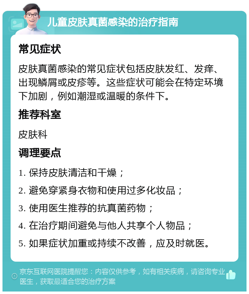 儿童皮肤真菌感染的治疗指南 常见症状 皮肤真菌感染的常见症状包括皮肤发红、发痒、出现鳞屑或皮疹等。这些症状可能会在特定环境下加剧，例如潮湿或温暖的条件下。 推荐科室 皮肤科 调理要点 1. 保持皮肤清洁和干燥； 2. 避免穿紧身衣物和使用过多化妆品； 3. 使用医生推荐的抗真菌药物； 4. 在治疗期间避免与他人共享个人物品； 5. 如果症状加重或持续不改善，应及时就医。