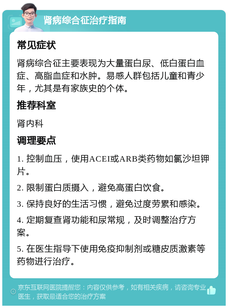 肾病综合征治疗指南 常见症状 肾病综合征主要表现为大量蛋白尿、低白蛋白血症、高脂血症和水肿。易感人群包括儿童和青少年，尤其是有家族史的个体。 推荐科室 肾内科 调理要点 1. 控制血压，使用ACEI或ARB类药物如氯沙坦钾片。 2. 限制蛋白质摄入，避免高蛋白饮食。 3. 保持良好的生活习惯，避免过度劳累和感染。 4. 定期复查肾功能和尿常规，及时调整治疗方案。 5. 在医生指导下使用免疫抑制剂或糖皮质激素等药物进行治疗。