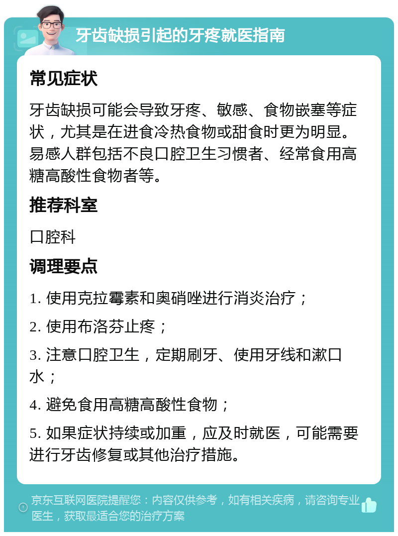 牙齿缺损引起的牙疼就医指南 常见症状 牙齿缺损可能会导致牙疼、敏感、食物嵌塞等症状，尤其是在进食冷热食物或甜食时更为明显。易感人群包括不良口腔卫生习惯者、经常食用高糖高酸性食物者等。 推荐科室 口腔科 调理要点 1. 使用克拉霉素和奥硝唑进行消炎治疗； 2. 使用布洛芬止疼； 3. 注意口腔卫生，定期刷牙、使用牙线和漱口水； 4. 避免食用高糖高酸性食物； 5. 如果症状持续或加重，应及时就医，可能需要进行牙齿修复或其他治疗措施。