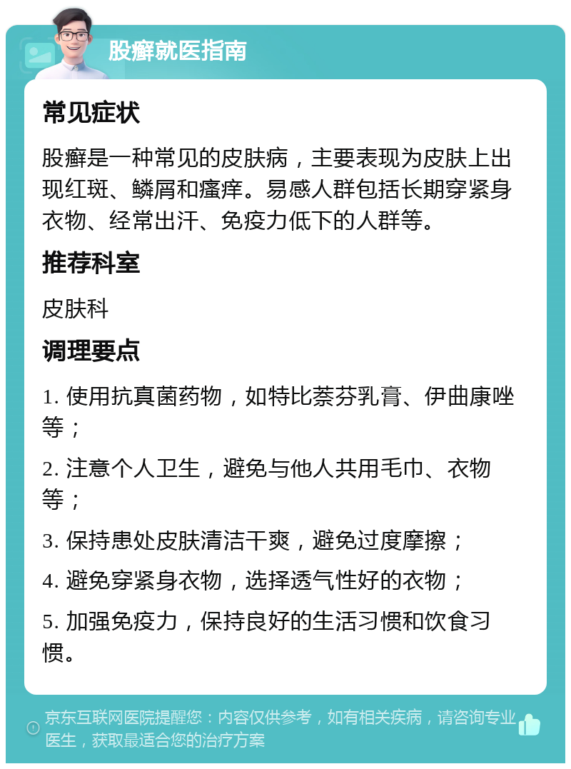 股癣就医指南 常见症状 股癣是一种常见的皮肤病，主要表现为皮肤上出现红斑、鳞屑和瘙痒。易感人群包括长期穿紧身衣物、经常出汗、免疫力低下的人群等。 推荐科室 皮肤科 调理要点 1. 使用抗真菌药物，如特比萘芬乳膏、伊曲康唑等； 2. 注意个人卫生，避免与他人共用毛巾、衣物等； 3. 保持患处皮肤清洁干爽，避免过度摩擦； 4. 避免穿紧身衣物，选择透气性好的衣物； 5. 加强免疫力，保持良好的生活习惯和饮食习惯。