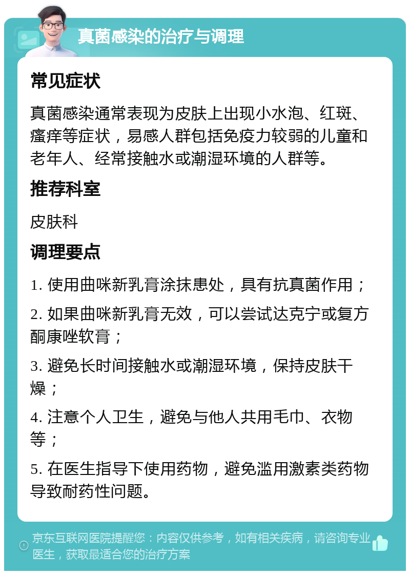 真菌感染的治疗与调理 常见症状 真菌感染通常表现为皮肤上出现小水泡、红斑、瘙痒等症状，易感人群包括免疫力较弱的儿童和老年人、经常接触水或潮湿环境的人群等。 推荐科室 皮肤科 调理要点 1. 使用曲咪新乳膏涂抹患处，具有抗真菌作用； 2. 如果曲咪新乳膏无效，可以尝试达克宁或复方酮康唑软膏； 3. 避免长时间接触水或潮湿环境，保持皮肤干燥； 4. 注意个人卫生，避免与他人共用毛巾、衣物等； 5. 在医生指导下使用药物，避免滥用激素类药物导致耐药性问题。