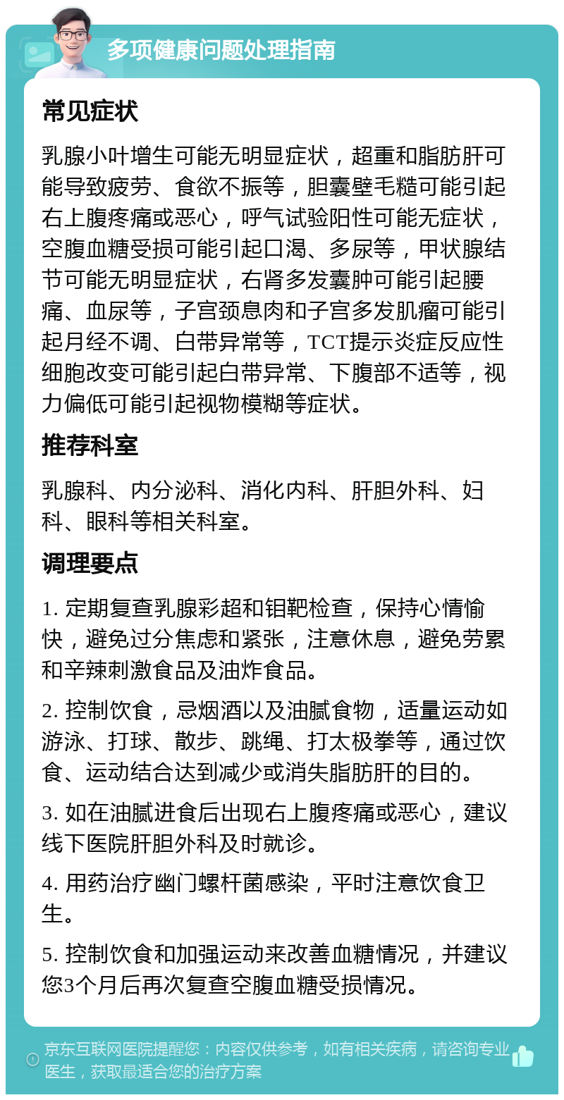 多项健康问题处理指南 常见症状 乳腺小叶增生可能无明显症状，超重和脂肪肝可能导致疲劳、食欲不振等，胆囊壁毛糙可能引起右上腹疼痛或恶心，呼气试验阳性可能无症状，空腹血糖受损可能引起口渴、多尿等，甲状腺结节可能无明显症状，右肾多发囊肿可能引起腰痛、血尿等，子宫颈息肉和子宫多发肌瘤可能引起月经不调、白带异常等，TCT提示炎症反应性细胞改变可能引起白带异常、下腹部不适等，视力偏低可能引起视物模糊等症状。 推荐科室 乳腺科、内分泌科、消化内科、肝胆外科、妇科、眼科等相关科室。 调理要点 1. 定期复查乳腺彩超和钼靶检查，保持心情愉快，避免过分焦虑和紧张，注意休息，避免劳累和辛辣刺激食品及油炸食品。 2. 控制饮食，忌烟酒以及油腻食物，适量运动如游泳、打球、散步、跳绳、打太极拳等，通过饮食、运动结合达到减少或消失脂肪肝的目的。 3. 如在油腻进食后出现右上腹疼痛或恶心，建议线下医院肝胆外科及时就诊。 4. 用药治疗幽门螺杆菌感染，平时注意饮食卫生。 5. 控制饮食和加强运动来改善血糖情况，并建议您3个月后再次复查空腹血糖受损情况。