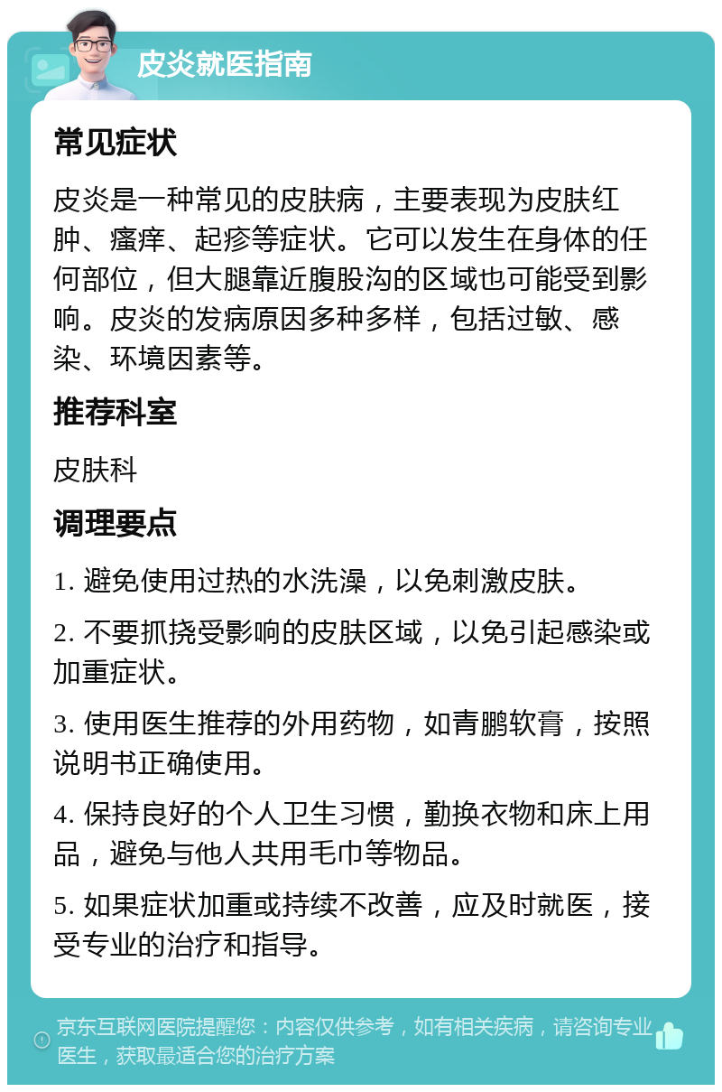 皮炎就医指南 常见症状 皮炎是一种常见的皮肤病，主要表现为皮肤红肿、瘙痒、起疹等症状。它可以发生在身体的任何部位，但大腿靠近腹股沟的区域也可能受到影响。皮炎的发病原因多种多样，包括过敏、感染、环境因素等。 推荐科室 皮肤科 调理要点 1. 避免使用过热的水洗澡，以免刺激皮肤。 2. 不要抓挠受影响的皮肤区域，以免引起感染或加重症状。 3. 使用医生推荐的外用药物，如青鹏软膏，按照说明书正确使用。 4. 保持良好的个人卫生习惯，勤换衣物和床上用品，避免与他人共用毛巾等物品。 5. 如果症状加重或持续不改善，应及时就医，接受专业的治疗和指导。