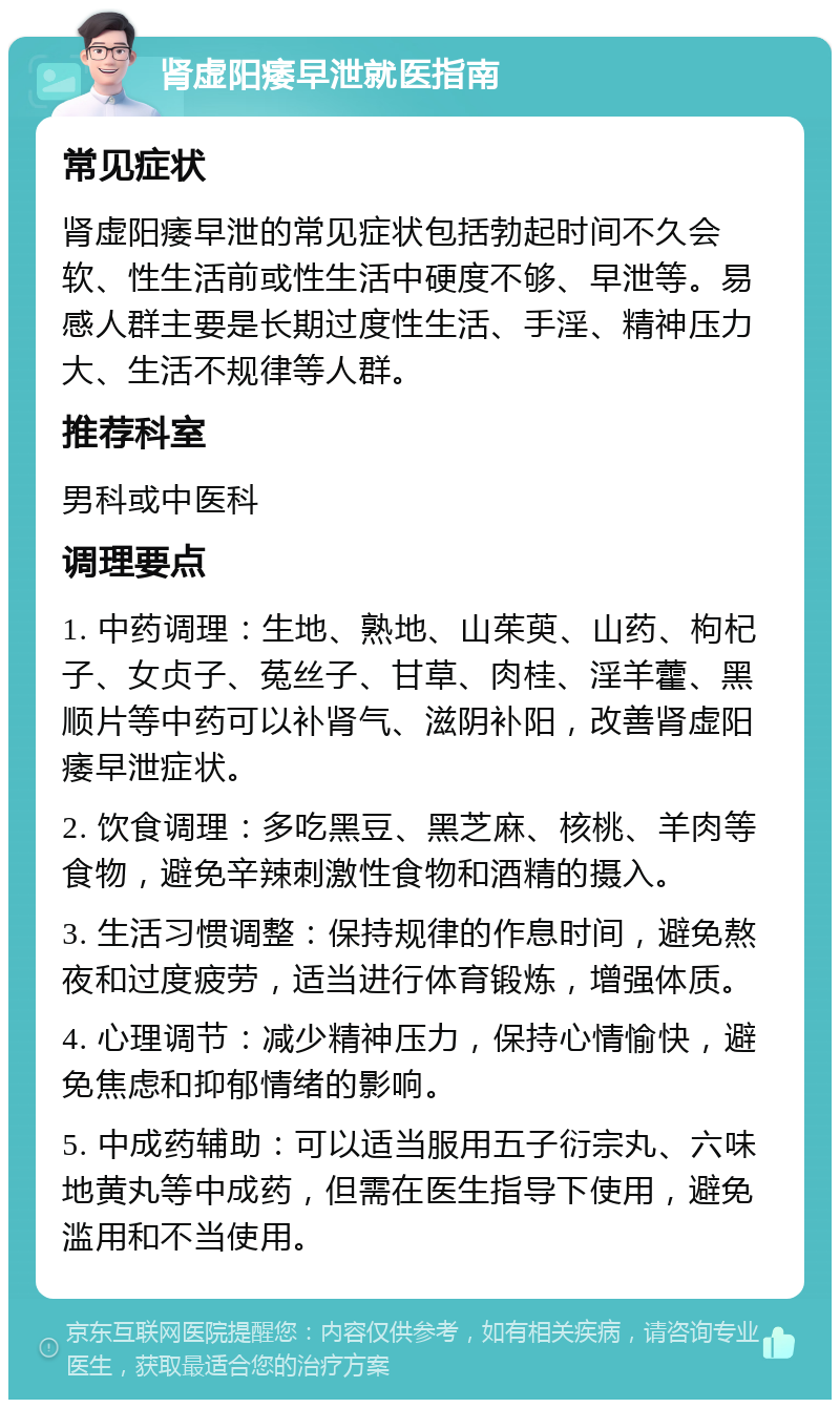 肾虚阳痿早泄就医指南 常见症状 肾虚阳痿早泄的常见症状包括勃起时间不久会软、性生活前或性生活中硬度不够、早泄等。易感人群主要是长期过度性生活、手淫、精神压力大、生活不规律等人群。 推荐科室 男科或中医科 调理要点 1. 中药调理：生地、熟地、山茱萸、山药、枸杞子、女贞子、菟丝子、甘草、肉桂、淫羊藿、黑顺片等中药可以补肾气、滋阴补阳，改善肾虚阳痿早泄症状。 2. 饮食调理：多吃黑豆、黑芝麻、核桃、羊肉等食物，避免辛辣刺激性食物和酒精的摄入。 3. 生活习惯调整：保持规律的作息时间，避免熬夜和过度疲劳，适当进行体育锻炼，增强体质。 4. 心理调节：减少精神压力，保持心情愉快，避免焦虑和抑郁情绪的影响。 5. 中成药辅助：可以适当服用五子衍宗丸、六味地黄丸等中成药，但需在医生指导下使用，避免滥用和不当使用。