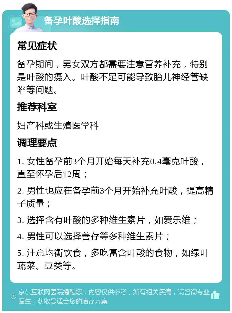 备孕叶酸选择指南 常见症状 备孕期间，男女双方都需要注意营养补充，特别是叶酸的摄入。叶酸不足可能导致胎儿神经管缺陷等问题。 推荐科室 妇产科或生殖医学科 调理要点 1. 女性备孕前3个月开始每天补充0.4毫克叶酸，直至怀孕后12周； 2. 男性也应在备孕前3个月开始补充叶酸，提高精子质量； 3. 选择含有叶酸的多种维生素片，如爱乐维； 4. 男性可以选择善存等多种维生素片； 5. 注意均衡饮食，多吃富含叶酸的食物，如绿叶蔬菜、豆类等。