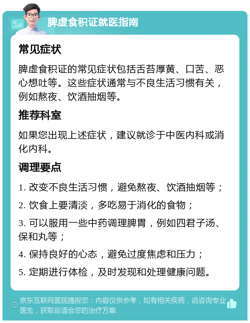 脾虚食积证就医指南 常见症状 脾虚食积证的常见症状包括舌苔厚黄、口苦、恶心想吐等。这些症状通常与不良生活习惯有关，例如熬夜、饮酒抽烟等。 推荐科室 如果您出现上述症状，建议就诊于中医内科或消化内科。 调理要点 1. 改变不良生活习惯，避免熬夜、饮酒抽烟等； 2. 饮食上要清淡，多吃易于消化的食物； 3. 可以服用一些中药调理脾胃，例如四君子汤、保和丸等； 4. 保持良好的心态，避免过度焦虑和压力； 5. 定期进行体检，及时发现和处理健康问题。