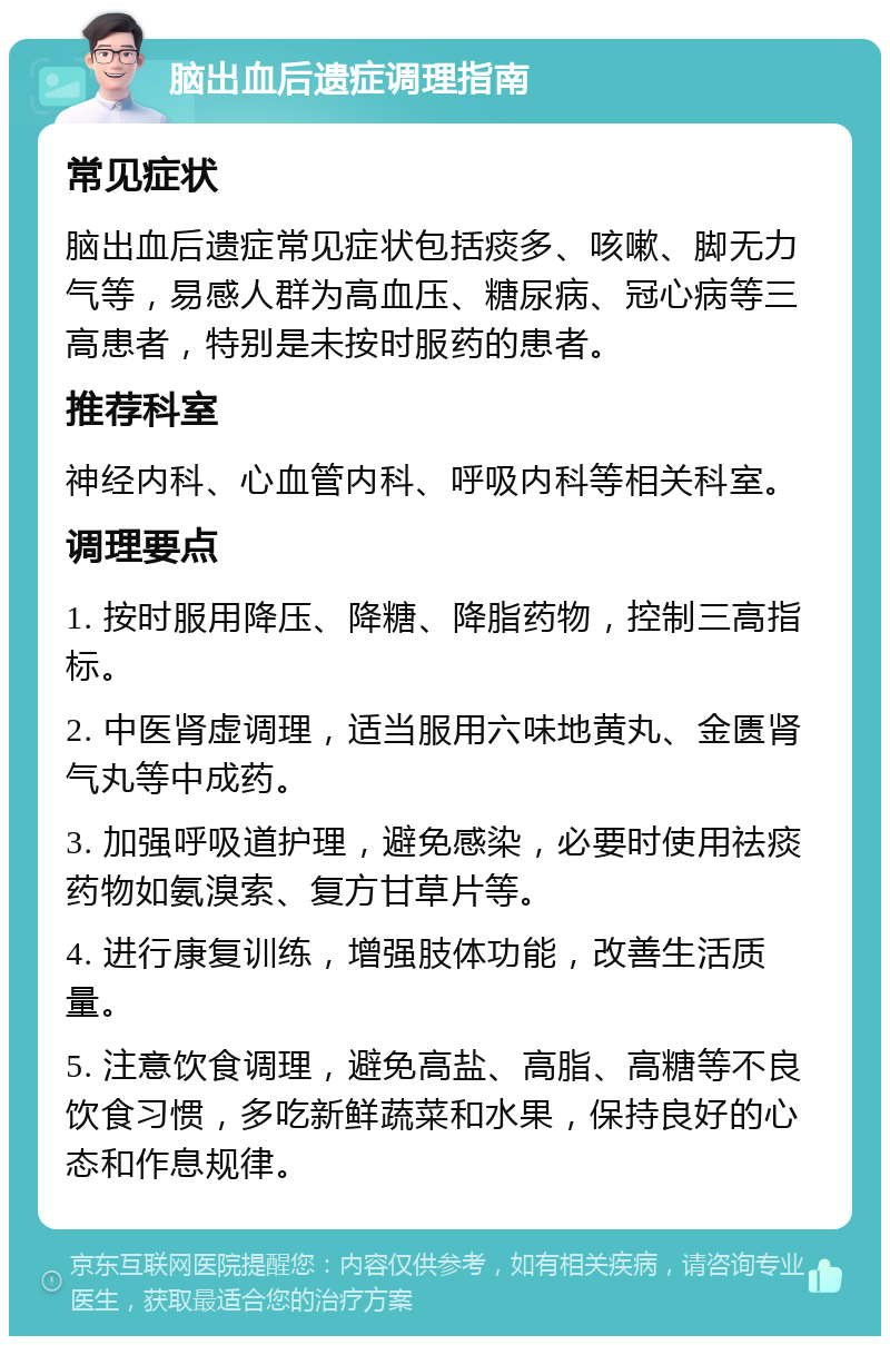 脑出血后遗症调理指南 常见症状 脑出血后遗症常见症状包括痰多、咳嗽、脚无力气等，易感人群为高血压、糖尿病、冠心病等三高患者，特别是未按时服药的患者。 推荐科室 神经内科、心血管内科、呼吸内科等相关科室。 调理要点 1. 按时服用降压、降糖、降脂药物，控制三高指标。 2. 中医肾虚调理，适当服用六味地黄丸、金匮肾气丸等中成药。 3. 加强呼吸道护理，避免感染，必要时使用祛痰药物如氨溴索、复方甘草片等。 4. 进行康复训练，增强肢体功能，改善生活质量。 5. 注意饮食调理，避免高盐、高脂、高糖等不良饮食习惯，多吃新鲜蔬菜和水果，保持良好的心态和作息规律。