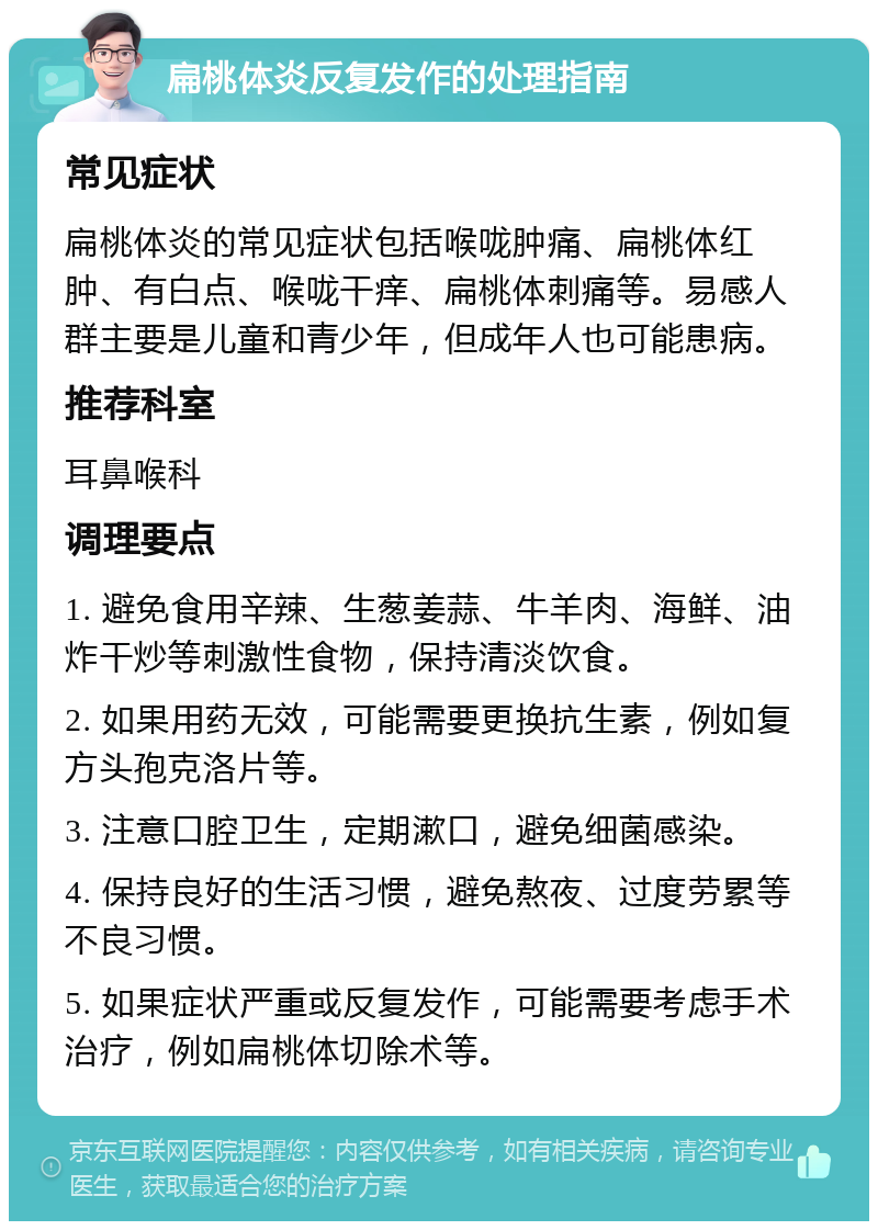 扁桃体炎反复发作的处理指南 常见症状 扁桃体炎的常见症状包括喉咙肿痛、扁桃体红肿、有白点、喉咙干痒、扁桃体刺痛等。易感人群主要是儿童和青少年，但成年人也可能患病。 推荐科室 耳鼻喉科 调理要点 1. 避免食用辛辣、生葱姜蒜、牛羊肉、海鲜、油炸干炒等刺激性食物，保持清淡饮食。 2. 如果用药无效，可能需要更换抗生素，例如复方头孢克洛片等。 3. 注意口腔卫生，定期漱口，避免细菌感染。 4. 保持良好的生活习惯，避免熬夜、过度劳累等不良习惯。 5. 如果症状严重或反复发作，可能需要考虑手术治疗，例如扁桃体切除术等。