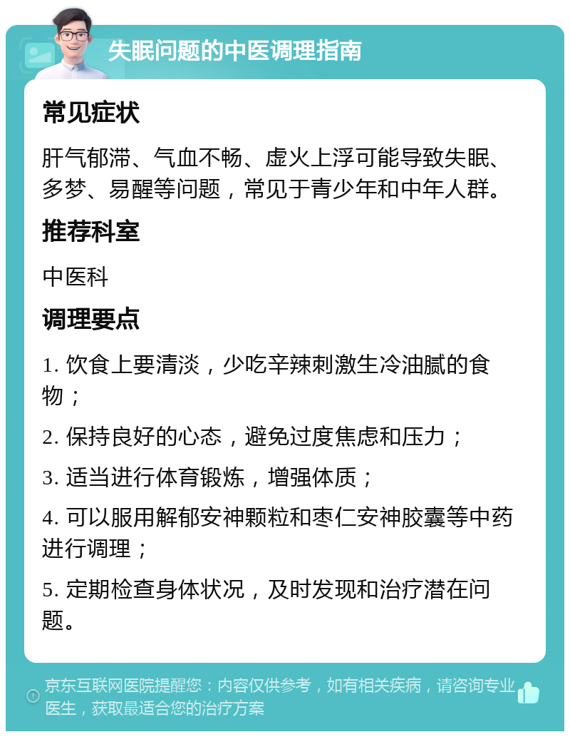 失眠问题的中医调理指南 常见症状 肝气郁滞、气血不畅、虚火上浮可能导致失眠、多梦、易醒等问题，常见于青少年和中年人群。 推荐科室 中医科 调理要点 1. 饮食上要清淡，少吃辛辣刺激生冷油腻的食物； 2. 保持良好的心态，避免过度焦虑和压力； 3. 适当进行体育锻炼，增强体质； 4. 可以服用解郁安神颗粒和枣仁安神胶囊等中药进行调理； 5. 定期检查身体状况，及时发现和治疗潜在问题。