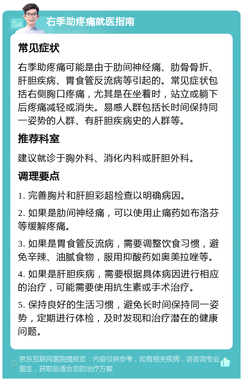 右季助疼痛就医指南 常见症状 右季助疼痛可能是由于肋间神经痛、肋骨骨折、肝胆疾病、胃食管反流病等引起的。常见症状包括右侧胸口疼痛，尤其是在坐着时，站立或躺下后疼痛减轻或消失。易感人群包括长时间保持同一姿势的人群、有肝胆疾病史的人群等。 推荐科室 建议就诊于胸外科、消化内科或肝胆外科。 调理要点 1. 完善胸片和肝胆彩超检查以明确病因。 2. 如果是肋间神经痛，可以使用止痛药如布洛芬等缓解疼痛。 3. 如果是胃食管反流病，需要调整饮食习惯，避免辛辣、油腻食物，服用抑酸药如奥美拉唑等。 4. 如果是肝胆疾病，需要根据具体病因进行相应的治疗，可能需要使用抗生素或手术治疗。 5. 保持良好的生活习惯，避免长时间保持同一姿势，定期进行体检，及时发现和治疗潜在的健康问题。