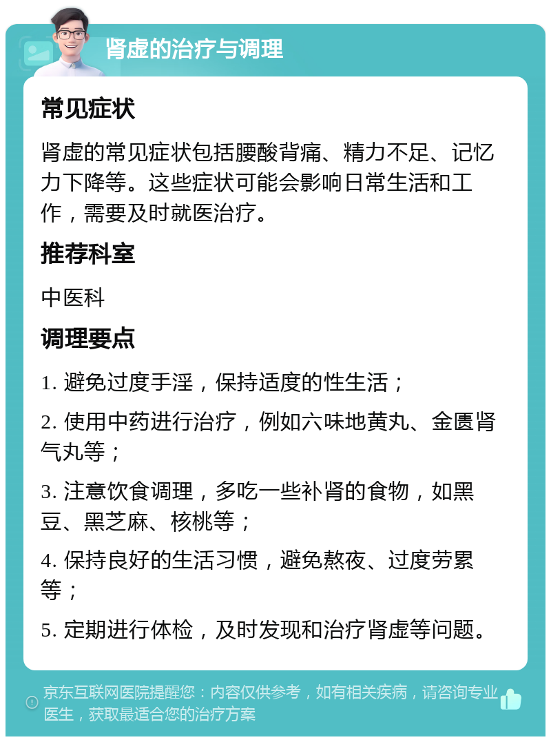 肾虚的治疗与调理 常见症状 肾虚的常见症状包括腰酸背痛、精力不足、记忆力下降等。这些症状可能会影响日常生活和工作，需要及时就医治疗。 推荐科室 中医科 调理要点 1. 避免过度手淫，保持适度的性生活； 2. 使用中药进行治疗，例如六味地黄丸、金匮肾气丸等； 3. 注意饮食调理，多吃一些补肾的食物，如黑豆、黑芝麻、核桃等； 4. 保持良好的生活习惯，避免熬夜、过度劳累等； 5. 定期进行体检，及时发现和治疗肾虚等问题。