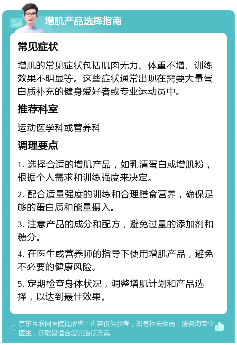 增肌产品选择指南 常见症状 增肌的常见症状包括肌肉无力、体重不增、训练效果不明显等。这些症状通常出现在需要大量蛋白质补充的健身爱好者或专业运动员中。 推荐科室 运动医学科或营养科 调理要点 1. 选择合适的增肌产品，如乳清蛋白或增肌粉，根据个人需求和训练强度来决定。 2. 配合适量强度的训练和合理膳食营养，确保足够的蛋白质和能量摄入。 3. 注意产品的成分和配方，避免过量的添加剂和糖分。 4. 在医生或营养师的指导下使用增肌产品，避免不必要的健康风险。 5. 定期检查身体状况，调整增肌计划和产品选择，以达到最佳效果。