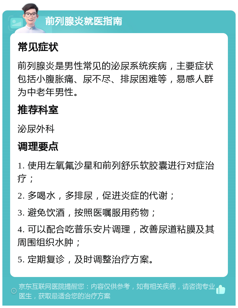 前列腺炎就医指南 常见症状 前列腺炎是男性常见的泌尿系统疾病，主要症状包括小腹胀痛、尿不尽、排尿困难等，易感人群为中老年男性。 推荐科室 泌尿外科 调理要点 1. 使用左氧氟沙星和前列舒乐软胶囊进行对症治疗； 2. 多喝水，多排尿，促进炎症的代谢； 3. 避免饮酒，按照医嘱服用药物； 4. 可以配合吃普乐安片调理，改善尿道粘膜及其周围组织水肿； 5. 定期复诊，及时调整治疗方案。