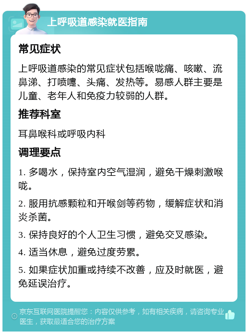 上呼吸道感染就医指南 常见症状 上呼吸道感染的常见症状包括喉咙痛、咳嗽、流鼻涕、打喷嚏、头痛、发热等。易感人群主要是儿童、老年人和免疫力较弱的人群。 推荐科室 耳鼻喉科或呼吸内科 调理要点 1. 多喝水，保持室内空气湿润，避免干燥刺激喉咙。 2. 服用抗感颗粒和开喉剑等药物，缓解症状和消炎杀菌。 3. 保持良好的个人卫生习惯，避免交叉感染。 4. 适当休息，避免过度劳累。 5. 如果症状加重或持续不改善，应及时就医，避免延误治疗。