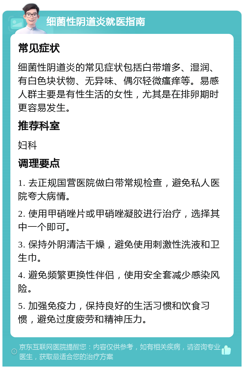 细菌性阴道炎就医指南 常见症状 细菌性阴道炎的常见症状包括白带增多、湿润、有白色块状物、无异味、偶尔轻微瘙痒等。易感人群主要是有性生活的女性，尤其是在排卵期时更容易发生。 推荐科室 妇科 调理要点 1. 去正规国营医院做白带常规检查，避免私人医院夸大病情。 2. 使用甲硝唑片或甲硝唑凝胶进行治疗，选择其中一个即可。 3. 保持外阴清洁干燥，避免使用刺激性洗液和卫生巾。 4. 避免频繁更换性伴侣，使用安全套减少感染风险。 5. 加强免疫力，保持良好的生活习惯和饮食习惯，避免过度疲劳和精神压力。