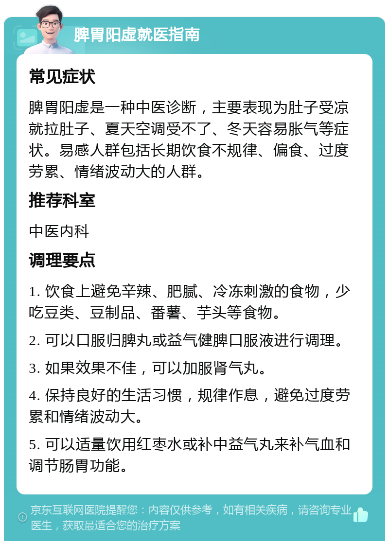 脾胃阳虚就医指南 常见症状 脾胃阳虚是一种中医诊断，主要表现为肚子受凉就拉肚子、夏天空调受不了、冬天容易胀气等症状。易感人群包括长期饮食不规律、偏食、过度劳累、情绪波动大的人群。 推荐科室 中医内科 调理要点 1. 饮食上避免辛辣、肥腻、冷冻刺激的食物，少吃豆类、豆制品、番薯、芋头等食物。 2. 可以口服归脾丸或益气健脾口服液进行调理。 3. 如果效果不佳，可以加服肾气丸。 4. 保持良好的生活习惯，规律作息，避免过度劳累和情绪波动大。 5. 可以适量饮用红枣水或补中益气丸来补气血和调节肠胃功能。