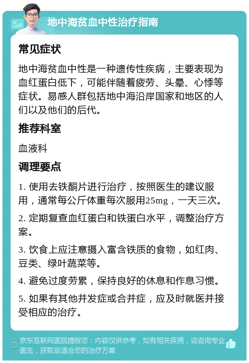 地中海贫血中性治疗指南 常见症状 地中海贫血中性是一种遗传性疾病，主要表现为血红蛋白低下，可能伴随着疲劳、头晕、心悸等症状。易感人群包括地中海沿岸国家和地区的人们以及他们的后代。 推荐科室 血液科 调理要点 1. 使用去铁酮片进行治疗，按照医生的建议服用，通常每公斤体重每次服用25mg，一天三次。 2. 定期复查血红蛋白和铁蛋白水平，调整治疗方案。 3. 饮食上应注意摄入富含铁质的食物，如红肉、豆类、绿叶蔬菜等。 4. 避免过度劳累，保持良好的休息和作息习惯。 5. 如果有其他并发症或合并症，应及时就医并接受相应的治疗。