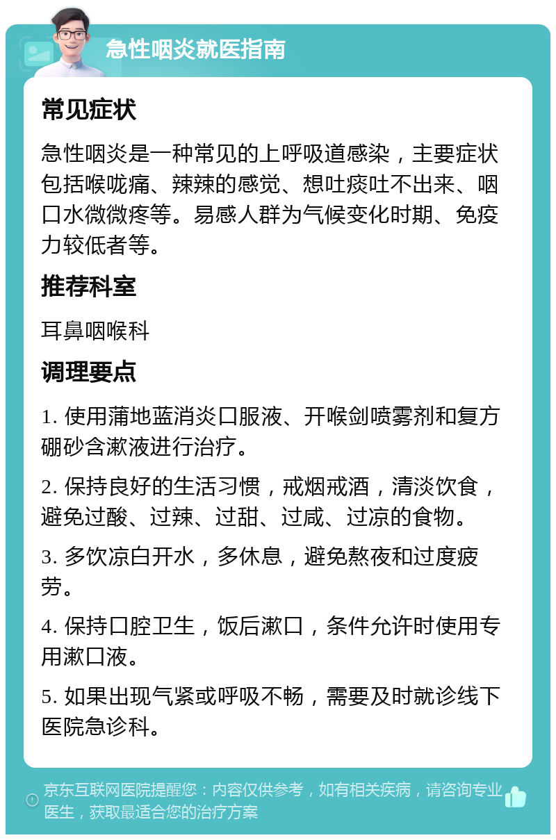 急性咽炎就医指南 常见症状 急性咽炎是一种常见的上呼吸道感染，主要症状包括喉咙痛、辣辣的感觉、想吐痰吐不出来、咽口水微微疼等。易感人群为气候变化时期、免疫力较低者等。 推荐科室 耳鼻咽喉科 调理要点 1. 使用蒲地蓝消炎口服液、开喉剑喷雾剂和复方硼砂含漱液进行治疗。 2. 保持良好的生活习惯，戒烟戒酒，清淡饮食，避免过酸、过辣、过甜、过咸、过凉的食物。 3. 多饮凉白开水，多休息，避免熬夜和过度疲劳。 4. 保持口腔卫生，饭后漱口，条件允许时使用专用漱口液。 5. 如果出现气紧或呼吸不畅，需要及时就诊线下医院急诊科。