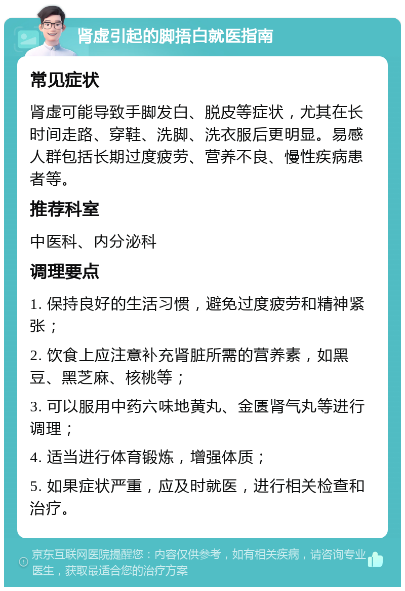 肾虚引起的脚捂白就医指南 常见症状 肾虚可能导致手脚发白、脱皮等症状，尤其在长时间走路、穿鞋、洗脚、洗衣服后更明显。易感人群包括长期过度疲劳、营养不良、慢性疾病患者等。 推荐科室 中医科、内分泌科 调理要点 1. 保持良好的生活习惯，避免过度疲劳和精神紧张； 2. 饮食上应注意补充肾脏所需的营养素，如黑豆、黑芝麻、核桃等； 3. 可以服用中药六味地黄丸、金匮肾气丸等进行调理； 4. 适当进行体育锻炼，增强体质； 5. 如果症状严重，应及时就医，进行相关检查和治疗。