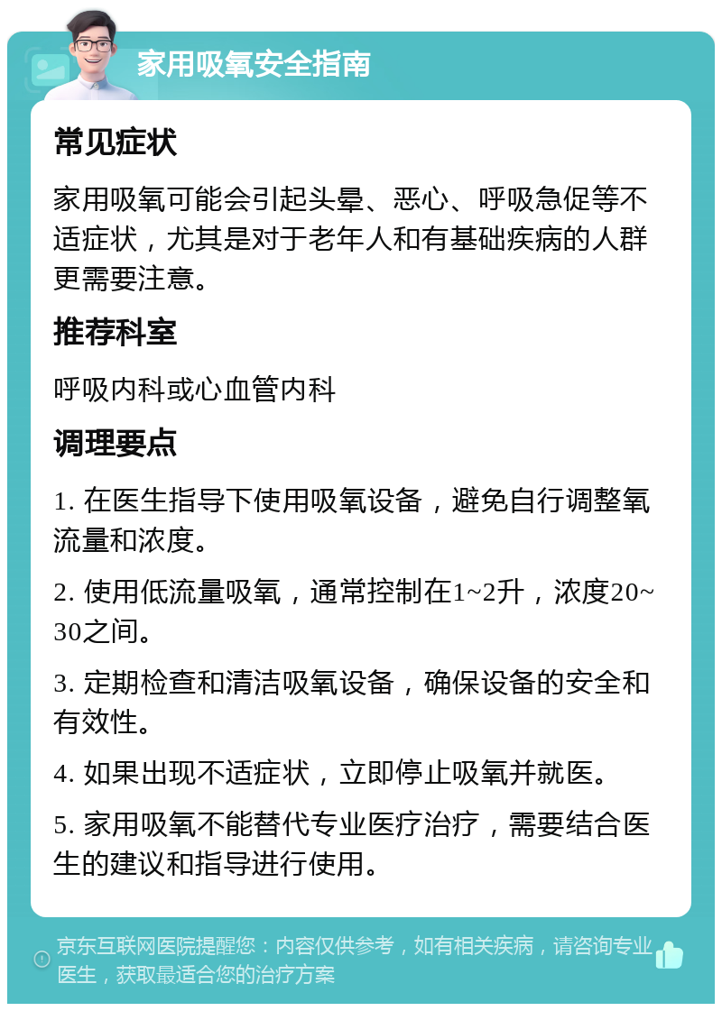 家用吸氧安全指南 常见症状 家用吸氧可能会引起头晕、恶心、呼吸急促等不适症状，尤其是对于老年人和有基础疾病的人群更需要注意。 推荐科室 呼吸内科或心血管内科 调理要点 1. 在医生指导下使用吸氧设备，避免自行调整氧流量和浓度。 2. 使用低流量吸氧，通常控制在1~2升，浓度20~30之间。 3. 定期检查和清洁吸氧设备，确保设备的安全和有效性。 4. 如果出现不适症状，立即停止吸氧并就医。 5. 家用吸氧不能替代专业医疗治疗，需要结合医生的建议和指导进行使用。