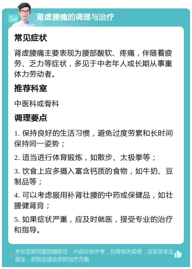 肾虚腰痛的调理与治疗 常见症状 肾虚腰痛主要表现为腰部酸软、疼痛，伴随着疲劳、乏力等症状，多见于中老年人或长期从事重体力劳动者。 推荐科室 中医科或骨科 调理要点 1. 保持良好的生活习惯，避免过度劳累和长时间保持同一姿势； 2. 适当进行体育锻炼，如散步、太极拳等； 3. 饮食上应多摄入富含钙质的食物，如牛奶、豆制品等； 4. 可以考虑服用补肾壮腰的中药或保健品，如壮腰健肾膏； 5. 如果症状严重，应及时就医，接受专业的治疗和指导。