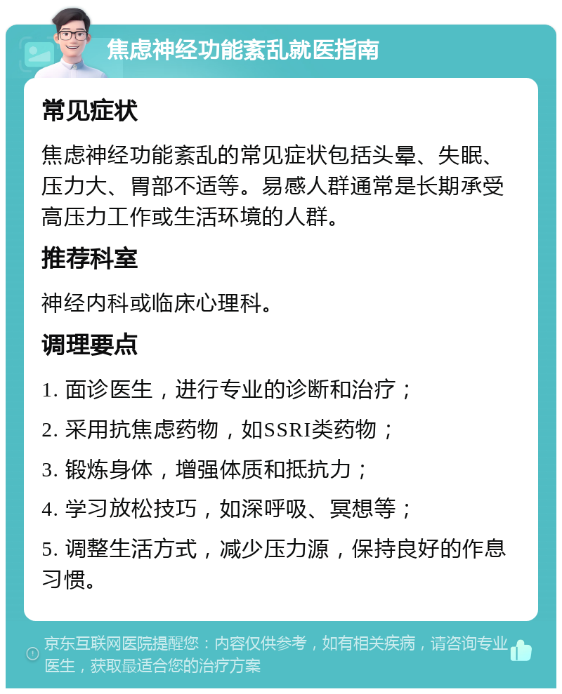 焦虑神经功能紊乱就医指南 常见症状 焦虑神经功能紊乱的常见症状包括头晕、失眠、压力大、胃部不适等。易感人群通常是长期承受高压力工作或生活环境的人群。 推荐科室 神经内科或临床心理科。 调理要点 1. 面诊医生，进行专业的诊断和治疗； 2. 采用抗焦虑药物，如SSRI类药物； 3. 锻炼身体，增强体质和抵抗力； 4. 学习放松技巧，如深呼吸、冥想等； 5. 调整生活方式，减少压力源，保持良好的作息习惯。