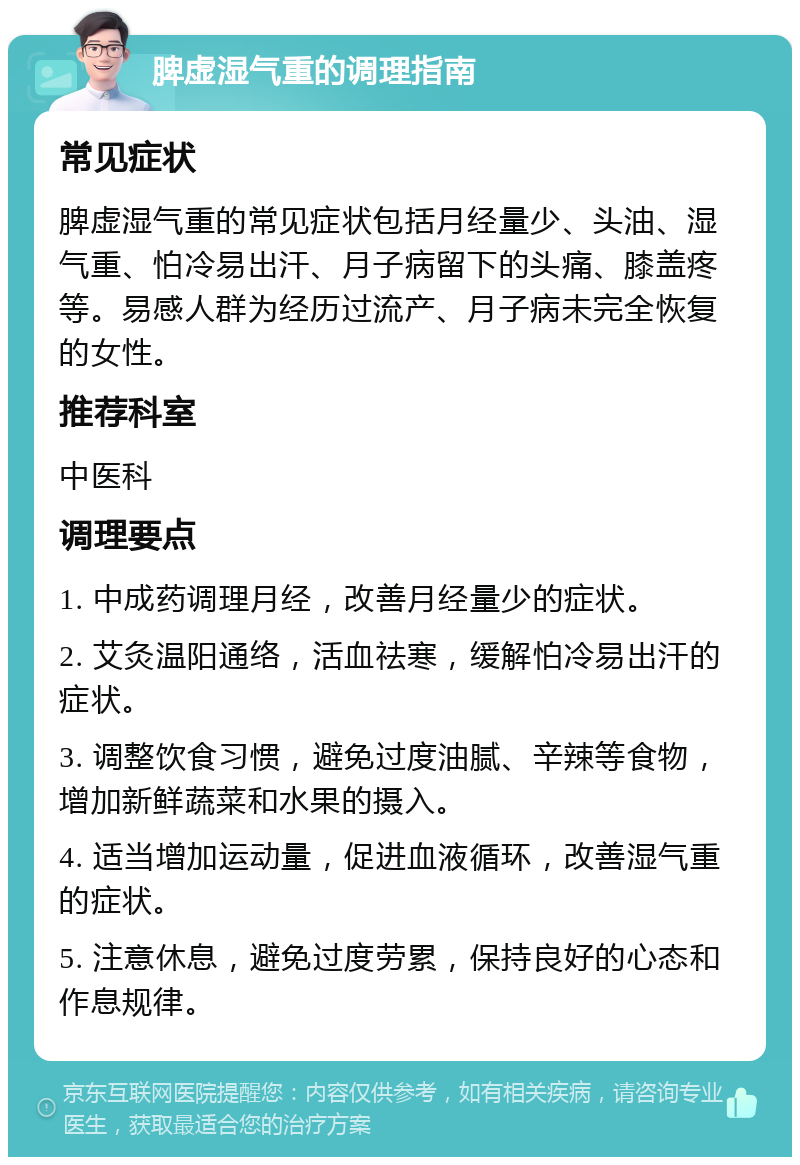 脾虚湿气重的调理指南 常见症状 脾虚湿气重的常见症状包括月经量少、头油、湿气重、怕冷易出汗、月子病留下的头痛、膝盖疼等。易感人群为经历过流产、月子病未完全恢复的女性。 推荐科室 中医科 调理要点 1. 中成药调理月经，改善月经量少的症状。 2. 艾灸温阳通络，活血祛寒，缓解怕冷易出汗的症状。 3. 调整饮食习惯，避免过度油腻、辛辣等食物，增加新鲜蔬菜和水果的摄入。 4. 适当增加运动量，促进血液循环，改善湿气重的症状。 5. 注意休息，避免过度劳累，保持良好的心态和作息规律。