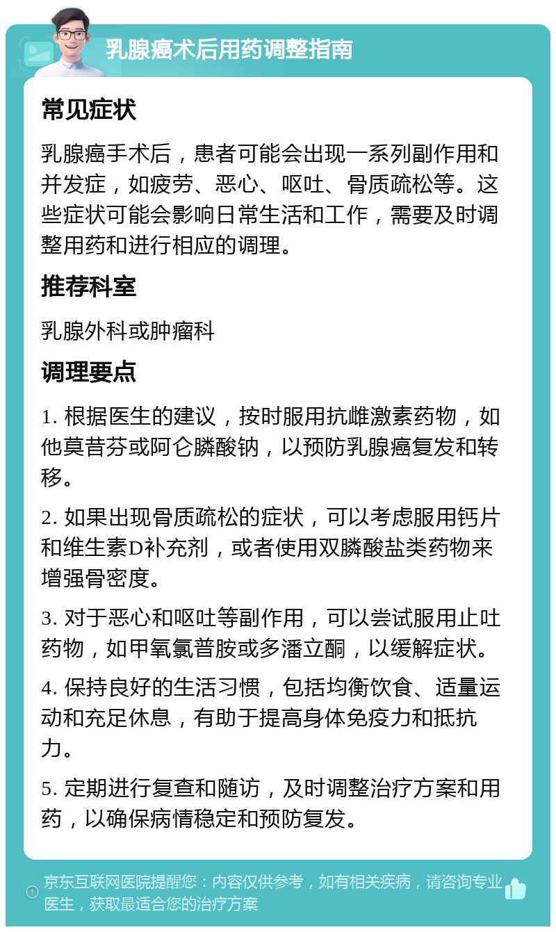 乳腺癌术后用药调整指南 常见症状 乳腺癌手术后，患者可能会出现一系列副作用和并发症，如疲劳、恶心、呕吐、骨质疏松等。这些症状可能会影响日常生活和工作，需要及时调整用药和进行相应的调理。 推荐科室 乳腺外科或肿瘤科 调理要点 1. 根据医生的建议，按时服用抗雌激素药物，如他莫昔芬或阿仑膦酸钠，以预防乳腺癌复发和转移。 2. 如果出现骨质疏松的症状，可以考虑服用钙片和维生素D补充剂，或者使用双膦酸盐类药物来增强骨密度。 3. 对于恶心和呕吐等副作用，可以尝试服用止吐药物，如甲氧氯普胺或多潘立酮，以缓解症状。 4. 保持良好的生活习惯，包括均衡饮食、适量运动和充足休息，有助于提高身体免疫力和抵抗力。 5. 定期进行复查和随访，及时调整治疗方案和用药，以确保病情稳定和预防复发。