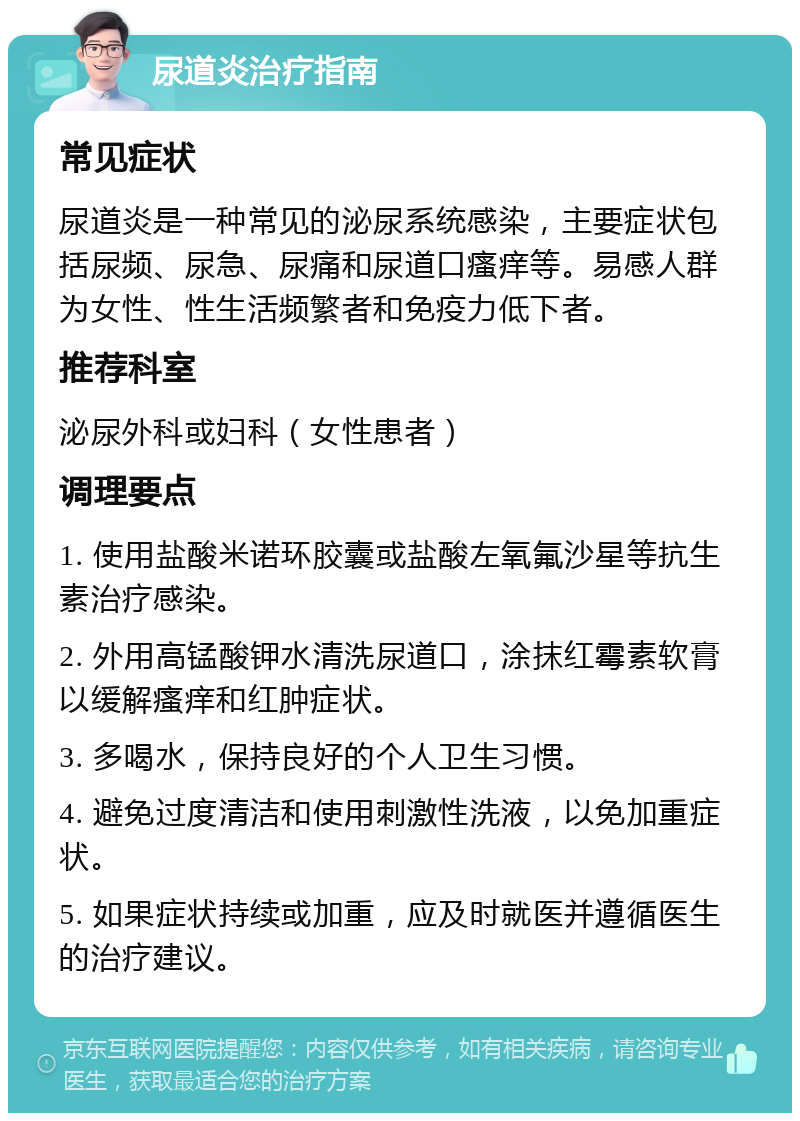 尿道炎治疗指南 常见症状 尿道炎是一种常见的泌尿系统感染，主要症状包括尿频、尿急、尿痛和尿道口瘙痒等。易感人群为女性、性生活频繁者和免疫力低下者。 推荐科室 泌尿外科或妇科（女性患者） 调理要点 1. 使用盐酸米诺环胶囊或盐酸左氧氟沙星等抗生素治疗感染。 2. 外用高锰酸钾水清洗尿道口，涂抹红霉素软膏以缓解瘙痒和红肿症状。 3. 多喝水，保持良好的个人卫生习惯。 4. 避免过度清洁和使用刺激性洗液，以免加重症状。 5. 如果症状持续或加重，应及时就医并遵循医生的治疗建议。