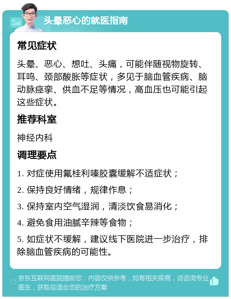 头晕恶心的就医指南 常见症状 头晕、恶心、想吐、头痛，可能伴随视物旋转、耳鸣、颈部酸胀等症状，多见于脑血管疾病、脑动脉痉挛、供血不足等情况，高血压也可能引起这些症状。 推荐科室 神经内科 调理要点 1. 对症使用氟桂利嗪胶囊缓解不适症状； 2. 保持良好情绪，规律作息； 3. 保持室内空气湿润，清淡饮食易消化； 4. 避免食用油腻辛辣等食物； 5. 如症状不缓解，建议线下医院进一步治疗，排除脑血管疾病的可能性。