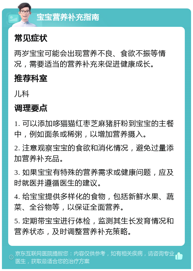 宝宝营养补充指南 常见症状 两岁宝宝可能会出现营养不良、食欲不振等情况，需要适当的营养补充来促进健康成长。 推荐科室 儿科 调理要点 1. 可以添加哆猫猫红枣芝麻猪肝粉到宝宝的主餐中，例如面条或稀粥，以增加营养摄入。 2. 注意观察宝宝的食欲和消化情况，避免过量添加营养补充品。 3. 如果宝宝有特殊的营养需求或健康问题，应及时就医并遵循医生的建议。 4. 给宝宝提供多样化的食物，包括新鲜水果、蔬菜、全谷物等，以保证全面营养。 5. 定期带宝宝进行体检，监测其生长发育情况和营养状态，及时调整营养补充策略。