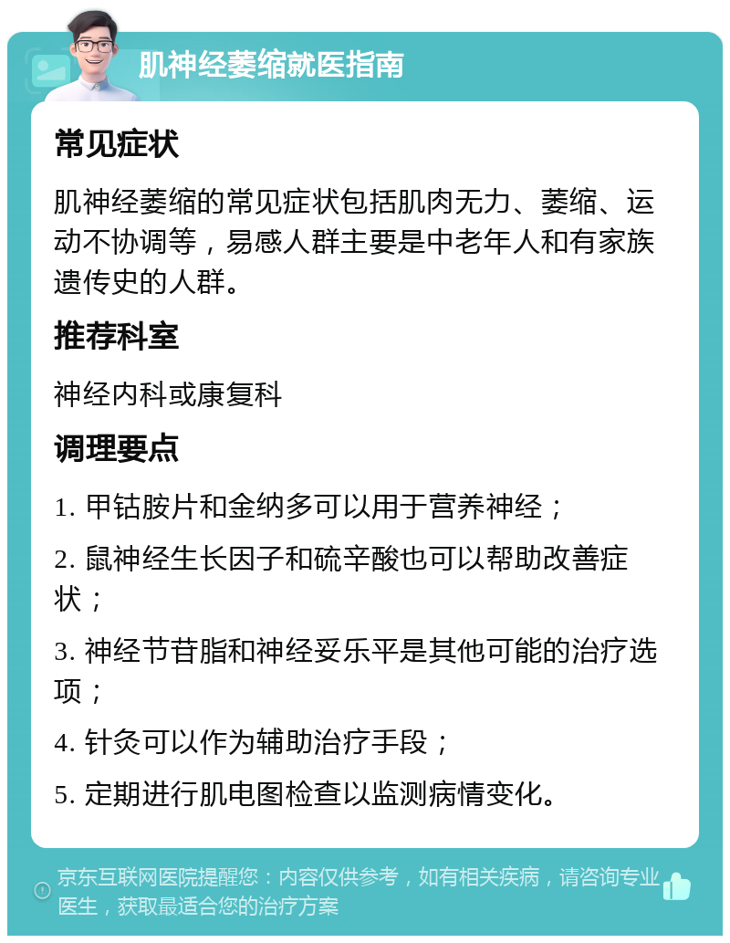 肌神经萎缩就医指南 常见症状 肌神经萎缩的常见症状包括肌肉无力、萎缩、运动不协调等，易感人群主要是中老年人和有家族遗传史的人群。 推荐科室 神经内科或康复科 调理要点 1. 甲钴胺片和金纳多可以用于营养神经； 2. 鼠神经生长因子和硫辛酸也可以帮助改善症状； 3. 神经节苷脂和神经妥乐平是其他可能的治疗选项； 4. 针灸可以作为辅助治疗手段； 5. 定期进行肌电图检查以监测病情变化。