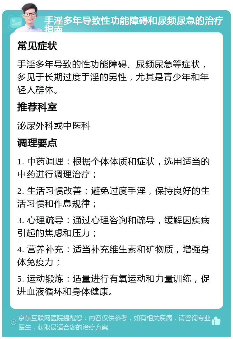 手淫多年导致性功能障碍和尿频尿急的治疗指南 常见症状 手淫多年导致的性功能障碍、尿频尿急等症状，多见于长期过度手淫的男性，尤其是青少年和年轻人群体。 推荐科室 泌尿外科或中医科 调理要点 1. 中药调理：根据个体体质和症状，选用适当的中药进行调理治疗； 2. 生活习惯改善：避免过度手淫，保持良好的生活习惯和作息规律； 3. 心理疏导：通过心理咨询和疏导，缓解因疾病引起的焦虑和压力； 4. 营养补充：适当补充维生素和矿物质，增强身体免疫力； 5. 运动锻炼：适量进行有氧运动和力量训练，促进血液循环和身体健康。