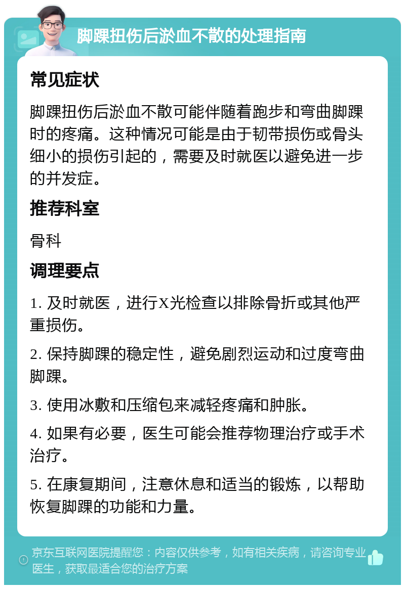 脚踝扭伤后淤血不散的处理指南 常见症状 脚踝扭伤后淤血不散可能伴随着跑步和弯曲脚踝时的疼痛。这种情况可能是由于韧带损伤或骨头细小的损伤引起的，需要及时就医以避免进一步的并发症。 推荐科室 骨科 调理要点 1. 及时就医，进行X光检查以排除骨折或其他严重损伤。 2. 保持脚踝的稳定性，避免剧烈运动和过度弯曲脚踝。 3. 使用冰敷和压缩包来减轻疼痛和肿胀。 4. 如果有必要，医生可能会推荐物理治疗或手术治疗。 5. 在康复期间，注意休息和适当的锻炼，以帮助恢复脚踝的功能和力量。