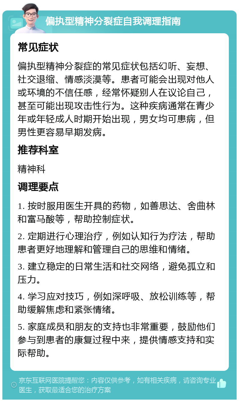 偏执型精神分裂症自我调理指南 常见症状 偏执型精神分裂症的常见症状包括幻听、妄想、社交退缩、情感淡漠等。患者可能会出现对他人或环境的不信任感，经常怀疑别人在议论自己，甚至可能出现攻击性行为。这种疾病通常在青少年或年轻成人时期开始出现，男女均可患病，但男性更容易早期发病。 推荐科室 精神科 调理要点 1. 按时服用医生开具的药物，如善思达、舍曲林和富马酸等，帮助控制症状。 2. 定期进行心理治疗，例如认知行为疗法，帮助患者更好地理解和管理自己的思维和情绪。 3. 建立稳定的日常生活和社交网络，避免孤立和压力。 4. 学习应对技巧，例如深呼吸、放松训练等，帮助缓解焦虑和紧张情绪。 5. 家庭成员和朋友的支持也非常重要，鼓励他们参与到患者的康复过程中来，提供情感支持和实际帮助。