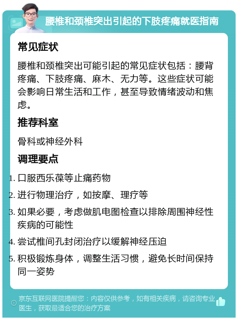 腰椎和颈椎突出引起的下肢疼痛就医指南 常见症状 腰椎和颈椎突出可能引起的常见症状包括：腰背疼痛、下肢疼痛、麻木、无力等。这些症状可能会影响日常生活和工作，甚至导致情绪波动和焦虑。 推荐科室 骨科或神经外科 调理要点 口服西乐葆等止痛药物 进行物理治疗，如按摩、理疗等 如果必要，考虑做肌电图检查以排除周围神经性疾病的可能性 尝试椎间孔封闭治疗以缓解神经压迫 积极锻炼身体，调整生活习惯，避免长时间保持同一姿势