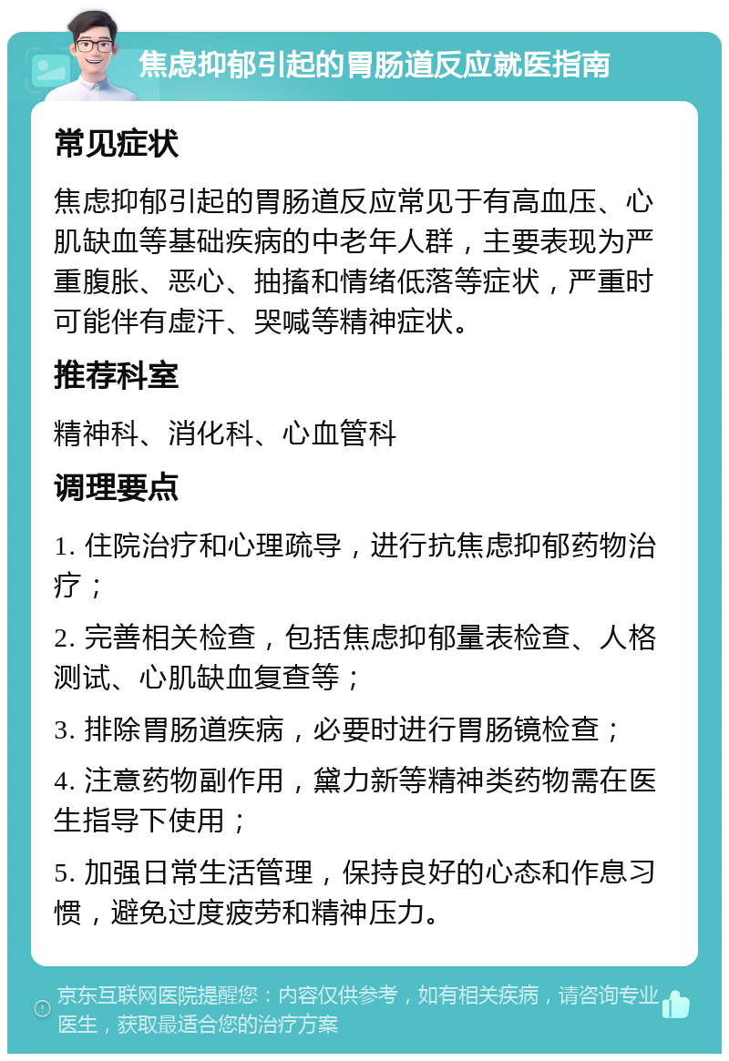 焦虑抑郁引起的胃肠道反应就医指南 常见症状 焦虑抑郁引起的胃肠道反应常见于有高血压、心肌缺血等基础疾病的中老年人群，主要表现为严重腹胀、恶心、抽搐和情绪低落等症状，严重时可能伴有虚汗、哭喊等精神症状。 推荐科室 精神科、消化科、心血管科 调理要点 1. 住院治疗和心理疏导，进行抗焦虑抑郁药物治疗； 2. 完善相关检查，包括焦虑抑郁量表检查、人格测试、心肌缺血复查等； 3. 排除胃肠道疾病，必要时进行胃肠镜检查； 4. 注意药物副作用，黛力新等精神类药物需在医生指导下使用； 5. 加强日常生活管理，保持良好的心态和作息习惯，避免过度疲劳和精神压力。