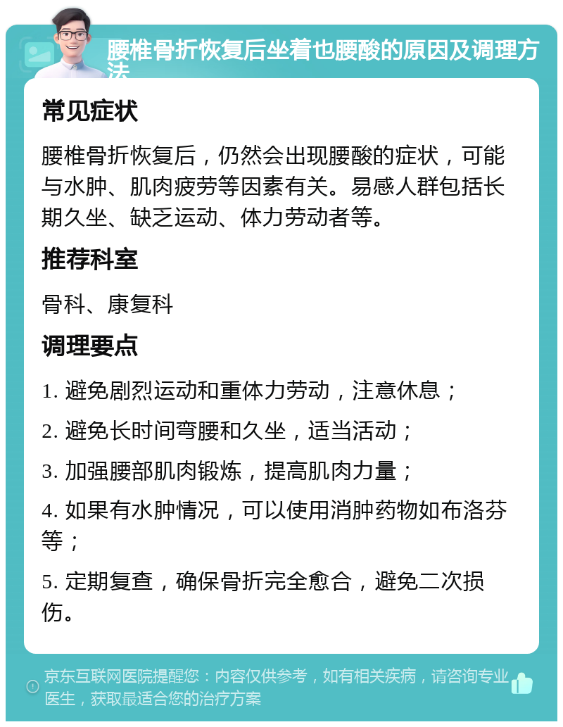 腰椎骨折恢复后坐着也腰酸的原因及调理方法 常见症状 腰椎骨折恢复后，仍然会出现腰酸的症状，可能与水肿、肌肉疲劳等因素有关。易感人群包括长期久坐、缺乏运动、体力劳动者等。 推荐科室 骨科、康复科 调理要点 1. 避免剧烈运动和重体力劳动，注意休息； 2. 避免长时间弯腰和久坐，适当活动； 3. 加强腰部肌肉锻炼，提高肌肉力量； 4. 如果有水肿情况，可以使用消肿药物如布洛芬等； 5. 定期复查，确保骨折完全愈合，避免二次损伤。